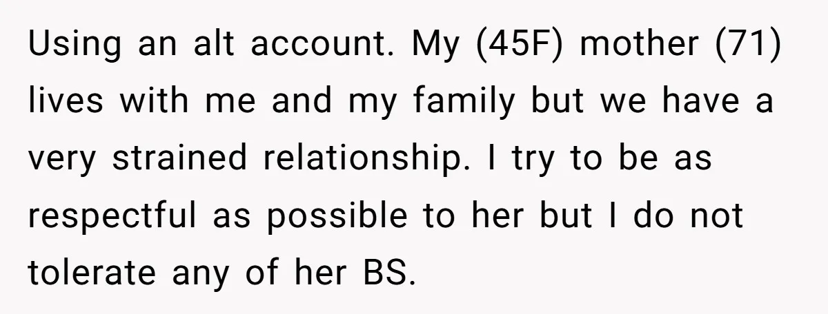 Using an alt account. My (45F) mother (71) lives with me and my family but we have a very strained relationship. I try to be as respectful as possible to...