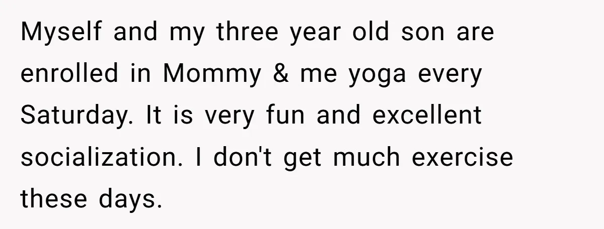 Myself and my three year old son are enrolled in Mommy & me yoga every Saturday. It is very fun and excellent socialization. I don't get much exercise these days.