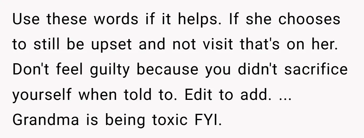 Use these words if it helps. If she chooses to still be upset and not visit that's on her. Don't feel guilty because you didn't sacrifice yourself when told to....