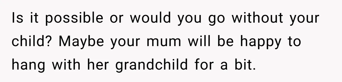 Is it possible or would you go without your child? Maybe your mum will be happy to hang with her grandchild for a bit.