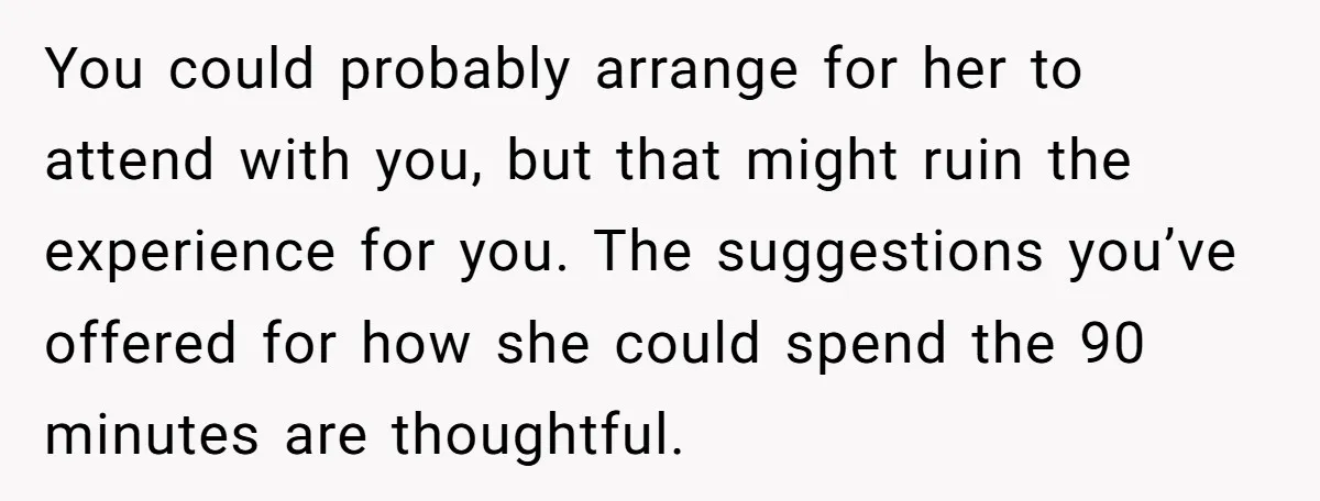 You could probably arrange for her to attend with you, but that might ruin the experience for you. The suggestions you’ve offered for how she could spend the 90 minutes...