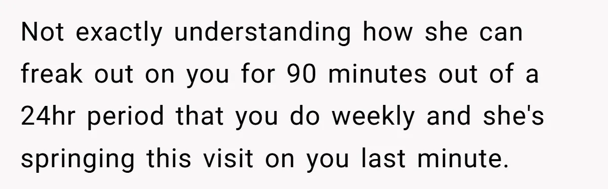 Not exactly understanding how she can freak out on you for 90 minutes out of a 24hr period that you do weekly and she's springing this visit on you last...