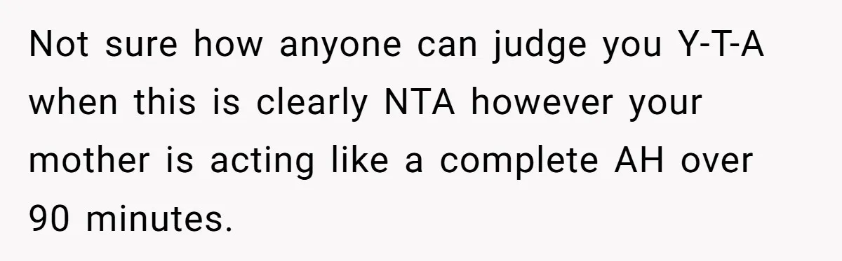 Not sure how anyone can judge you Y-T-A when this is clearly NTA however your mother is acting like a complete AH over 90 minutes.