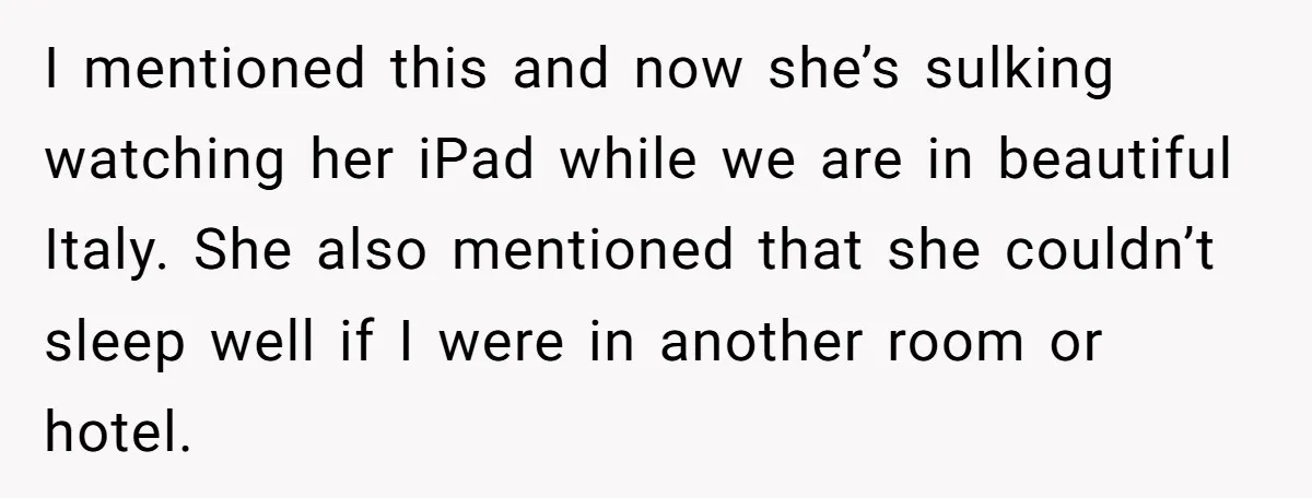 I mentioned this and now she’s sulking watching her iPad while we are in beautiful Italy. She also mentioned that she couldn’t sleep well if I were in another room...