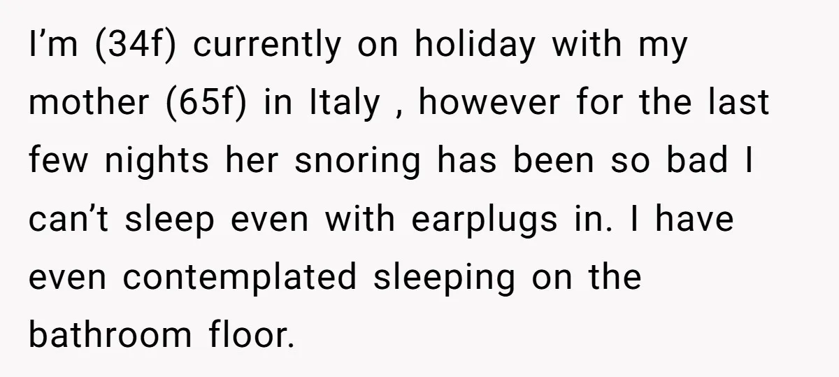I’m (34f) currently on holiday with my mother (65f) in Italy , however for the last few nights her snoring has been so bad I can’t sleep even with earplugs...