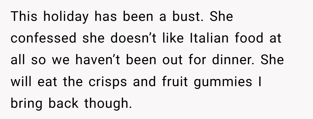 This holiday has been a bust. She confessed she doesn’t like Italian food at all so we haven’t been out for dinner. She will eat the crisps and fruit gummies...
