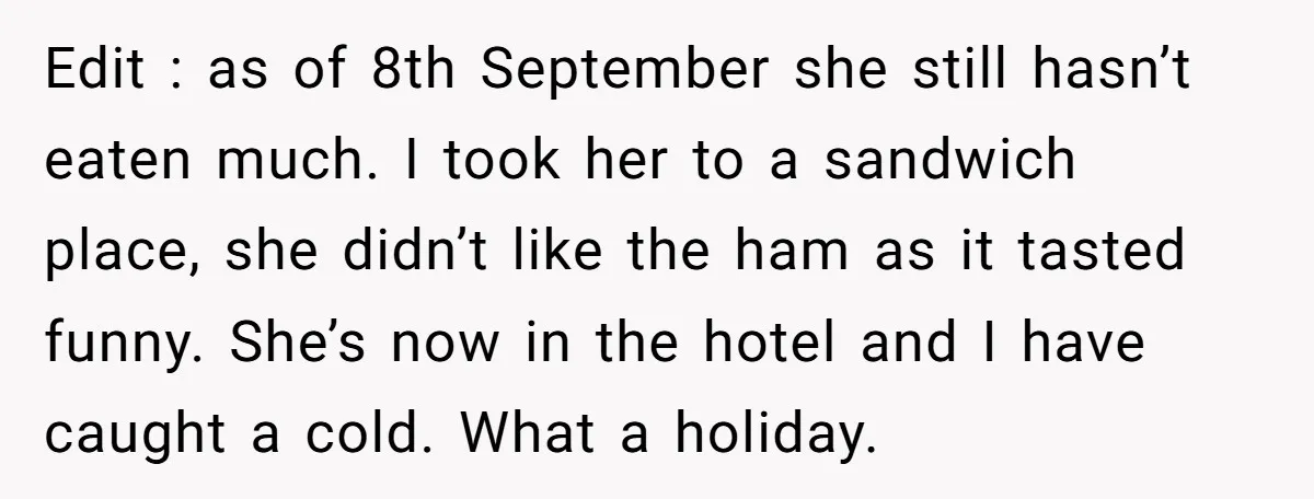 Edit : as of 8th September she still hasn’t eaten much. I took her to a sandwich place, she didn’t like the ham as it tasted funny. She’s now in...