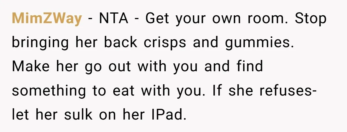MimZWay − NTA - Get your own room. Stop bringing her back crisps and gummies. Make her go out with you and find something to eat with you. If she...