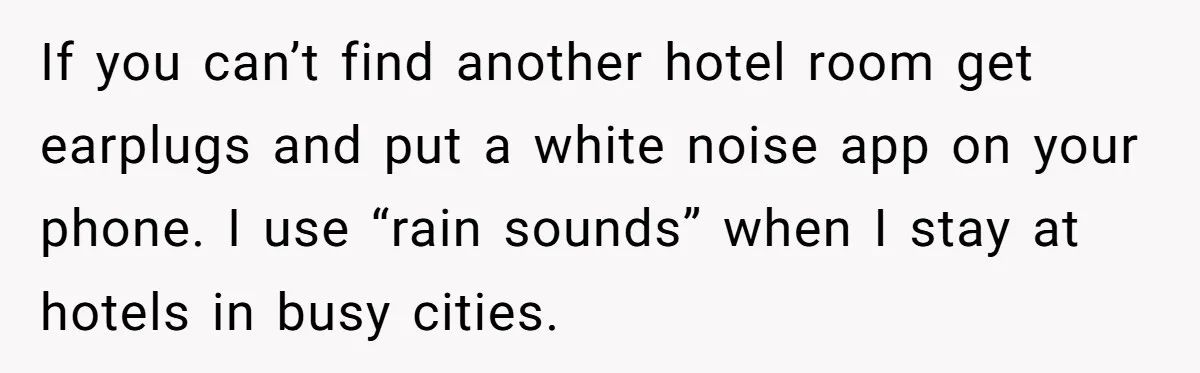 If you can’t find another hotel room get earplugs and put a white noise app on your phone. I use “rain sounds” when I stay at hotels in busy cities.
