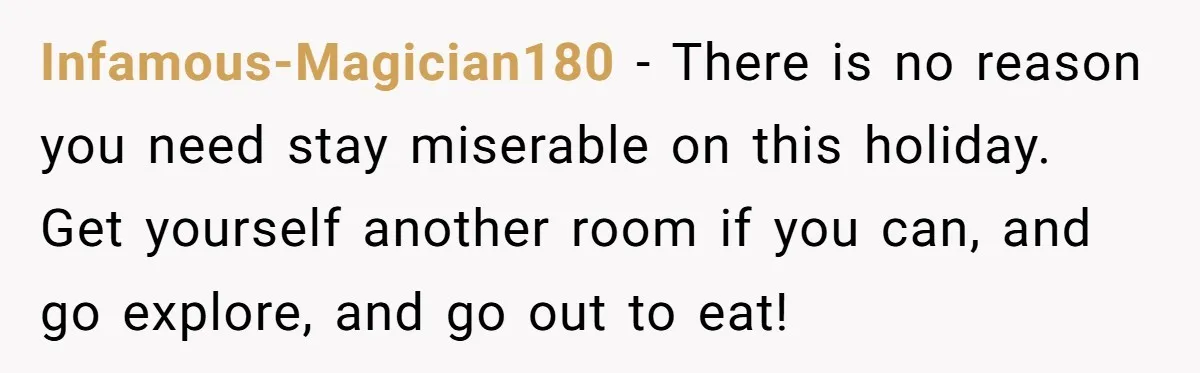 Infamous-Magician180 − There is no reason you need stay miserable on this holiday. Get yourself another room if you can, and go explore, and go out to eat!
