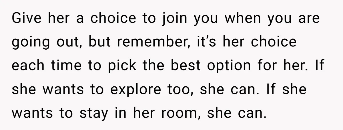 Give her a choice to join you when you are going out, but remember, it’s her choice each time to pick the best option for her. If she wants to...