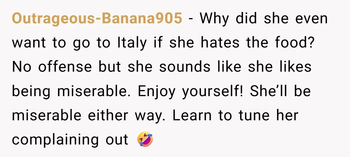 Outrageous-Banana905 − Why did she even want to go to Italy if she hates the food? No offense but she sounds like she likes being miserable. Enjoy yourself! She’ll be...