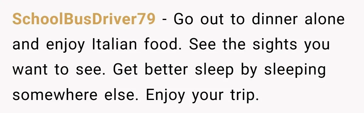 SchoolBusDriver79 − Go out to dinner alone and enjoy Italian food. See the sights you want to see. Get better sleep by sleeping somewhere else. Enjoy your trip.