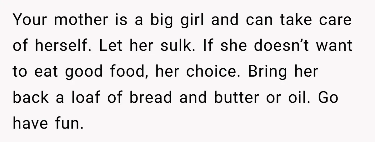 Your mother is a big girl and can take care of herself. Let her sulk. If she doesn’t want to eat good food, her choice. Bring her back a loaf...