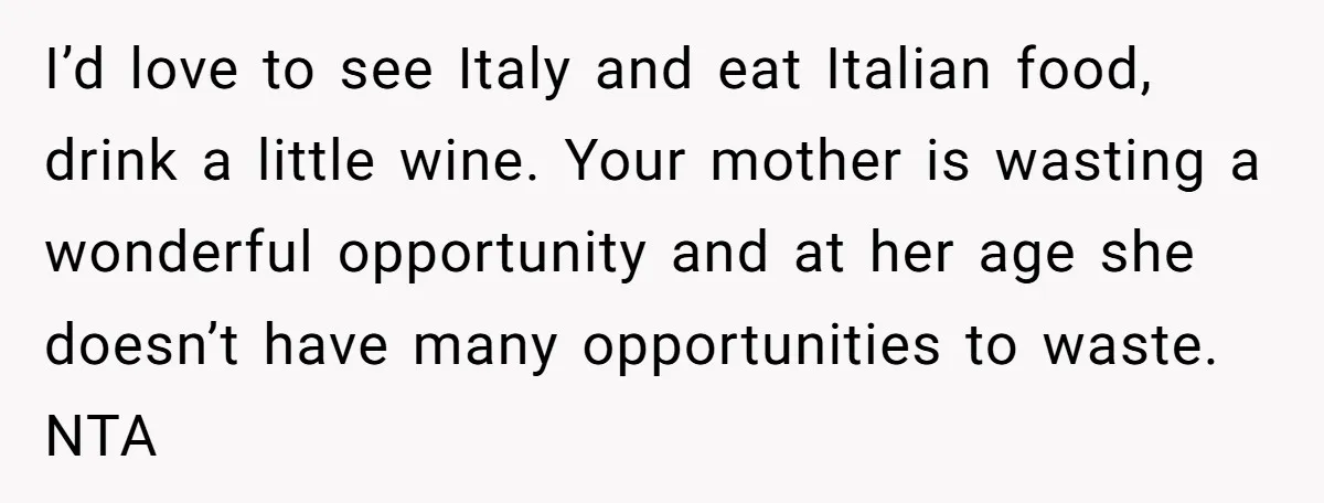 I’d love to see Italy and eat Italian food, drink a little wine. Your mother is wasting a wonderful opportunity and at her age she doesn’t have many opportunities to...