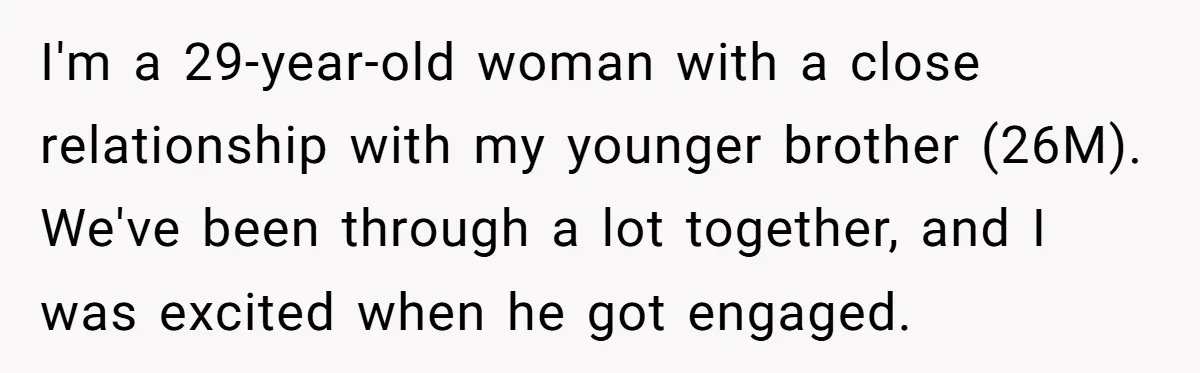 I'm a 29-year-old woman with a close relationship with my younger brother (26M). We've been through a lot together, and I was excited when he got engaged.
