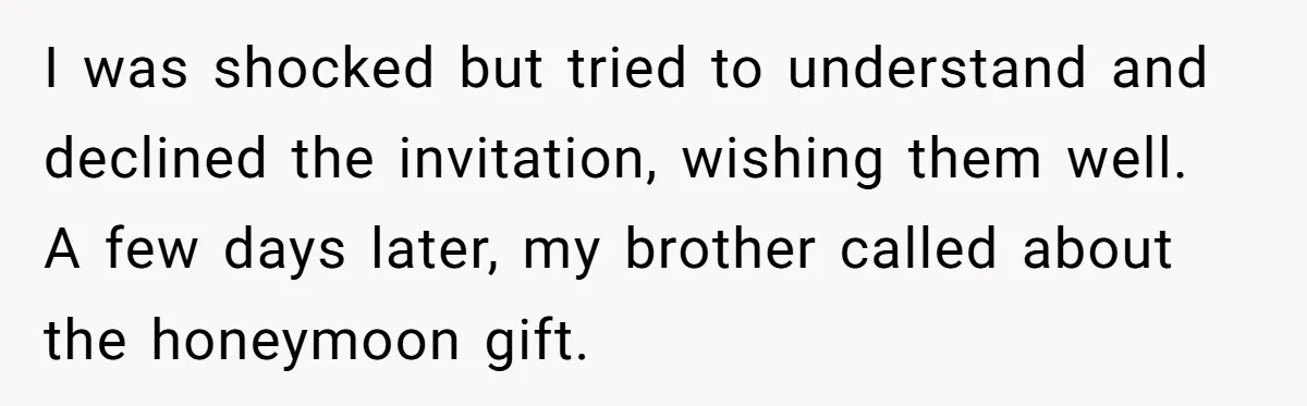 I was shocked but tried to understand and declined the invitation, wishing them well. A few days later, my brother called about the honeymoon gift.
