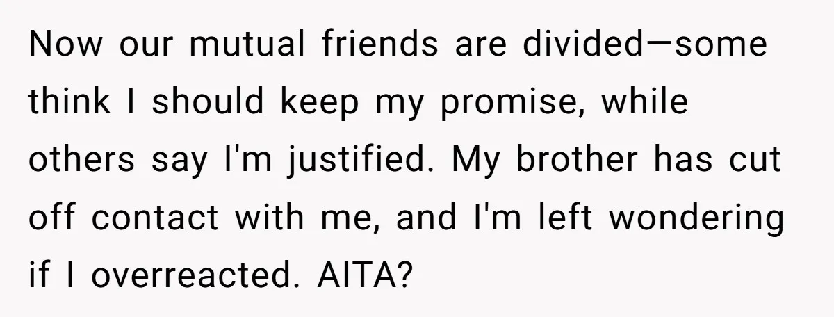Now our mutual friends are divided—some think I should keep my promise, while others say I'm justified. My brother has cut off contact with me, and I'm left wondering if...