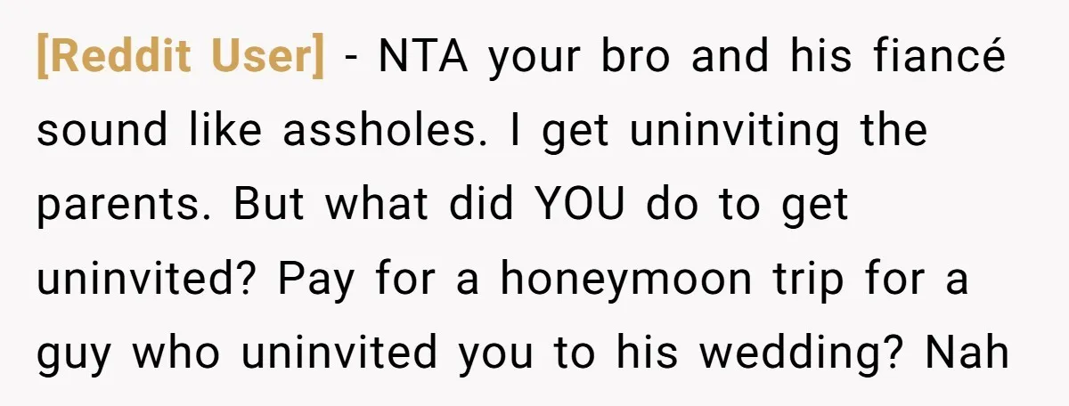 [Reddit User] − NTA your bro and his fiancé sound like assholes. I get uninviting the parents. But what did YOU do to get uninvited? Pay for a honeymoon trip...
