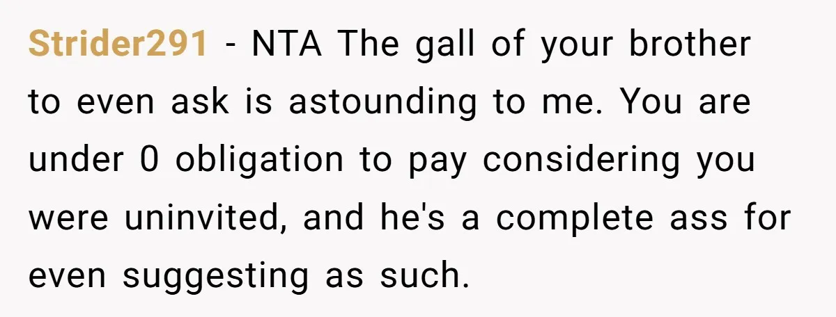 Strider291 − NTA The gall of your brother to even ask is astounding to me. You are under 0 obligation to pay considering you were uninvited, and he's a complete...