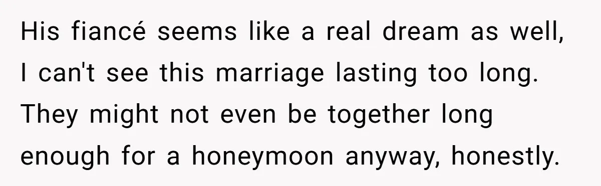 His fiancé seems like a real dream as well, I can't see this marriage lasting too long. They might not even be together long enough for a honeymoon anyway, honestly.