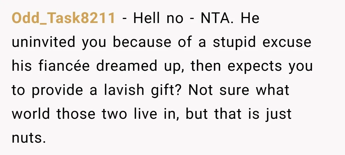 Odd_Task8211 − Hell no - NTA. He uninvited you because of a stupid excuse his fiancée dreamed up, then expects you to provide a lavish gift? Not sure what world...