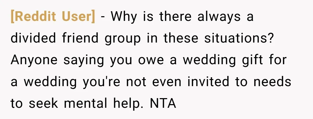 [Reddit User] − Why is there always a divided friend group in these situations? Anyone saying you owe a wedding gift for a wedding you're not even invited to needs...