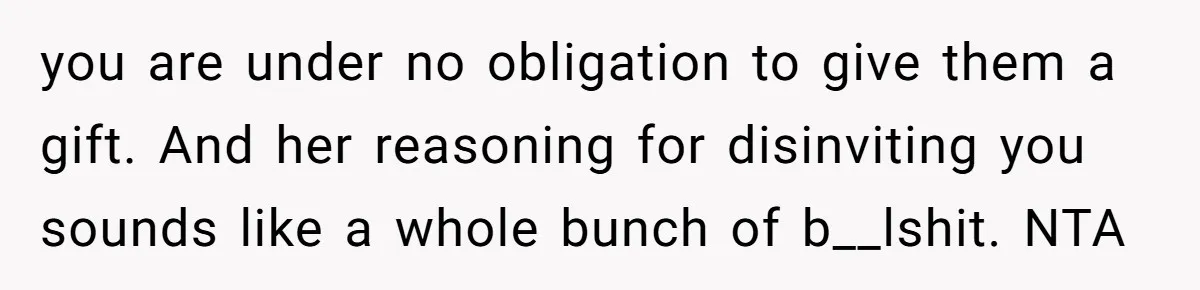 you are under no obligation to give them a gift. And her reasoning for disinviting you sounds like a whole bunch of b__lshit. NTA