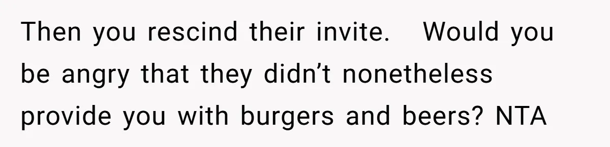Then you rescind their invite.   Would you be angry that they didn’t nonetheless provide you with burgers and beers? NTA