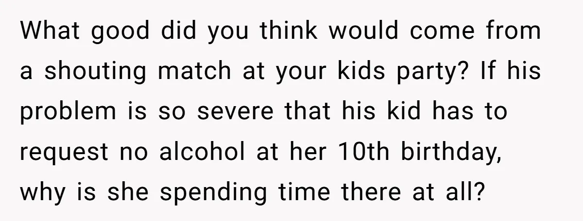 What good did you think would come from a shouting match at your kids party? If his problem is so severe that his kid has to request no alcohol at...