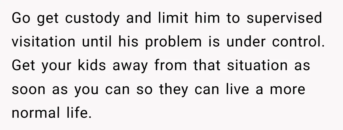 Go get custody and limit him to supervised visitation until his problem is under control. Get your kids away from that situation as soon as you can so they can...