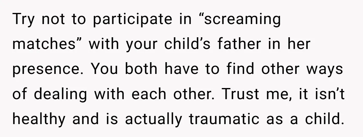 Try not to participate in “screaming matches” with your child’s father in her presence. You both have to find other ways of dealing with each other. Trust me, it isn’t...