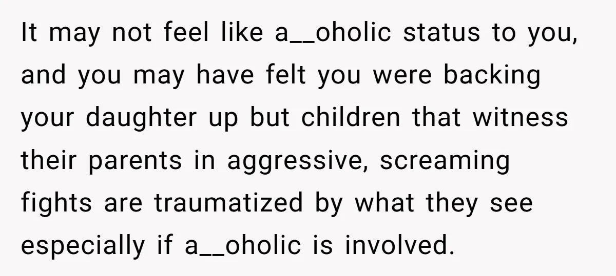 It may not feel like a__oholic status to you, and you may have felt you were backing your daughter up but children that witness their parents in aggressive, screaming fights...