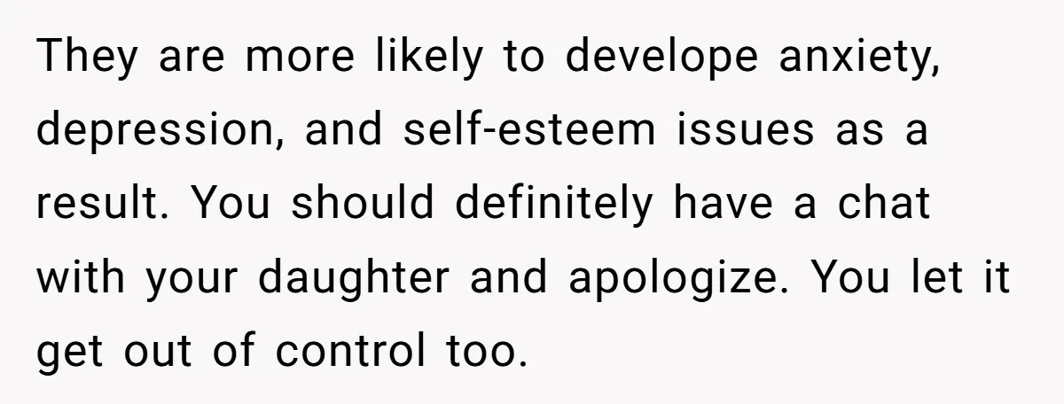 They are more likely to develope anxiety, depression, and self-esteem issues as a result. You should definitely have a chat with your daughter and apologize. You let it get out...