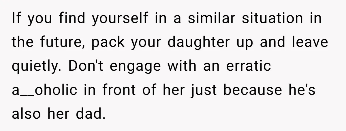 If you find yourself in a similar situation in the future, pack your daughter up and leave quietly. Don't engage with an erratic a__oholic in front of her just because...