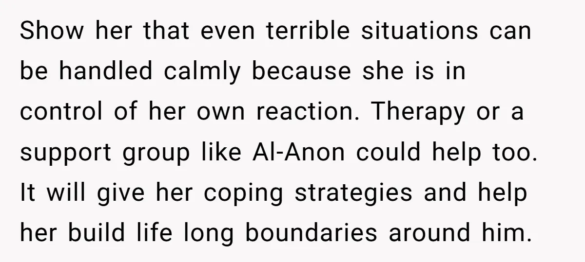 Show her that even terrible situations can be handled calmly because she is in control of her own reaction. Therapy or a support group like Al-Anon could help too. It...