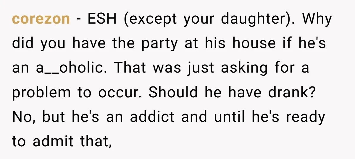 corezon − ESH (except your daughter). Why did you have the party at his house if he's an a__oholic. That was just asking for a problem to occur. Should he...