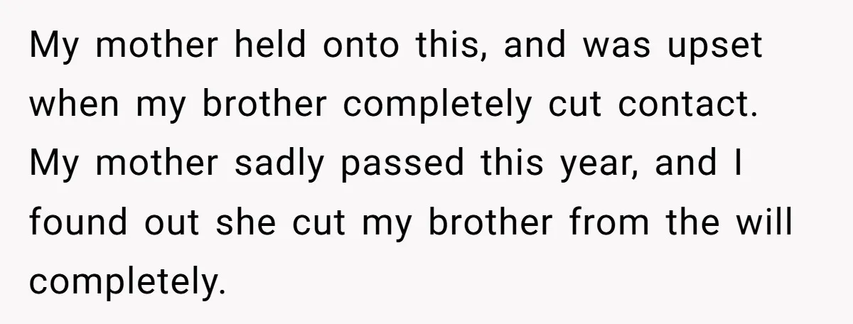 My mother held onto this, and was upset when my brother completely cut contact. My mother sadly passed this year, and I found out she cut my brother from the...