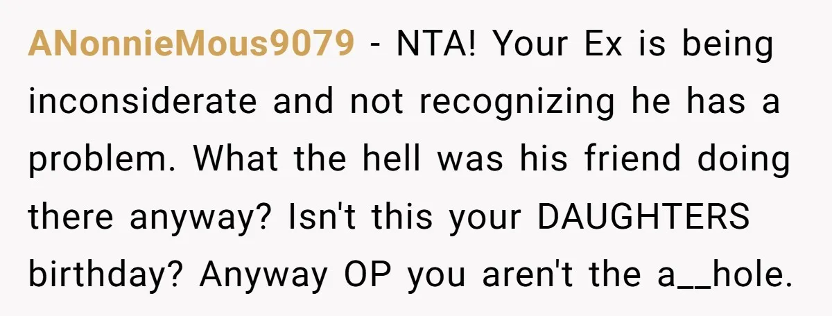 ANonnieMous9079 − NTA! Your Ex is being inconsiderate and not recognizing he has a problem. What the hell was his friend doing there anyway? Isn't this your DAUGHTERS birthday? Anyway...