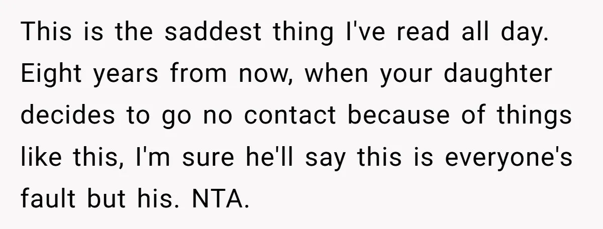 This is the saddest thing I've read all day. Eight years from now, when your daughter decides to go no contact because of things like this, I'm sure he'll say...