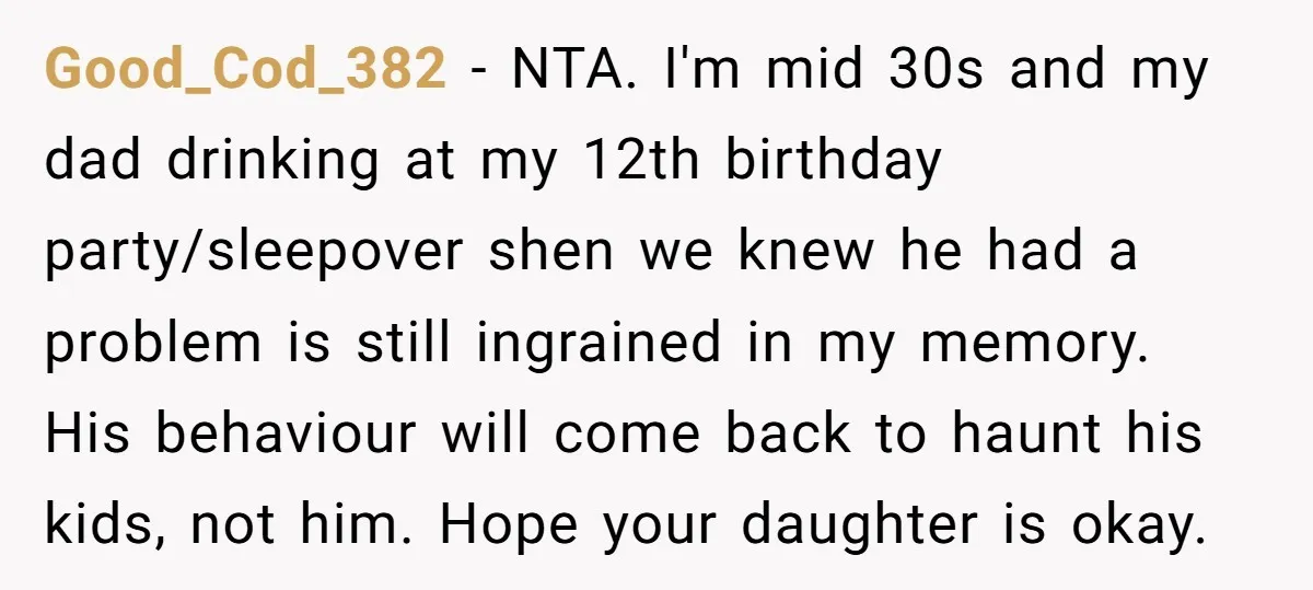 Good_Cod_382 − NTA. I'm mid 30s and my dad drinking at my 12th birthday party/sleepover shen we knew he had a problem is still ingrained in my memory. His behaviour...