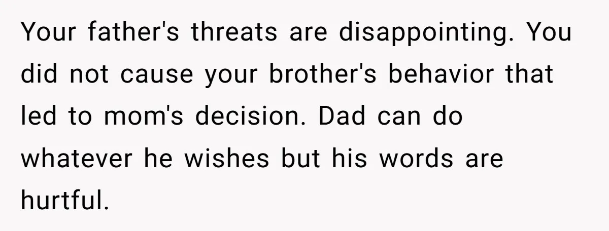 Your father's threats are disappointing. You did not cause your brother's behavior that led to mom's decision. Dad can do whatever he wishes but his words are hurtful.