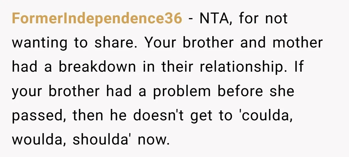 FormerIndependence36 − NTA, for not wanting to share. Your brother and mother had a breakdown in their relationship. If your brother had a problem before she passed, then he doesn't...