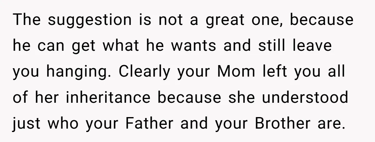 The suggestion is not a great one, because he can get what he wants and still leave you hanging. Clearly your Mom left you all of her inheritance because she...