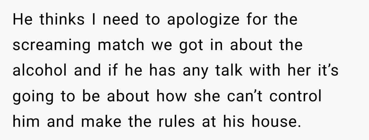 He thinks I need to apologize for the screaming match we got in about the alcohol and if he has any talk with her it’s going to be about how...