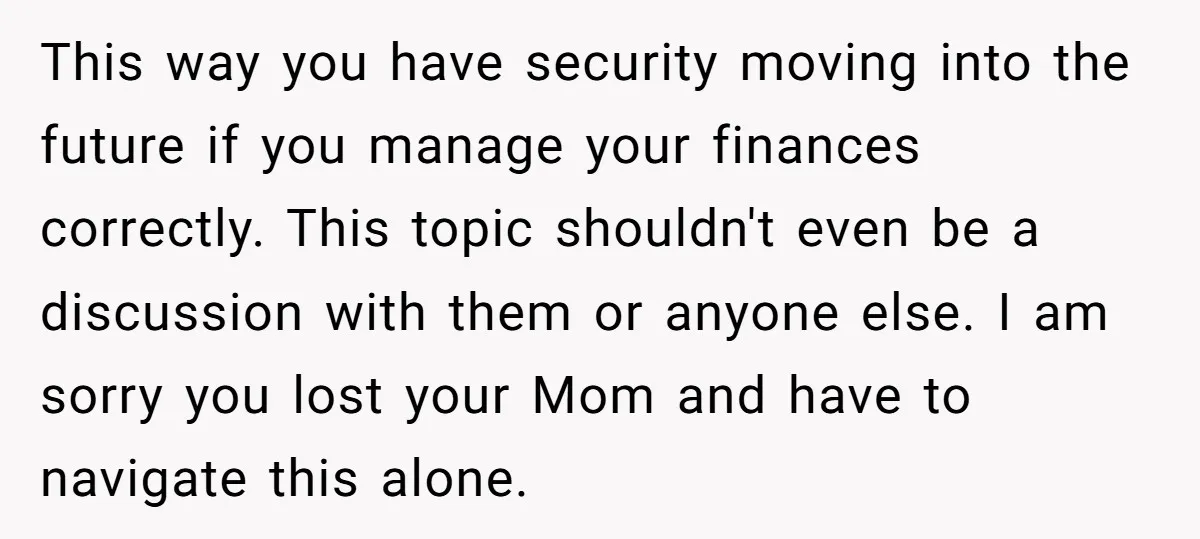 This way you have security moving into the future if you manage your finances correctly. This topic shouldn't even be a discussion with them or anyone else. I am sorry...