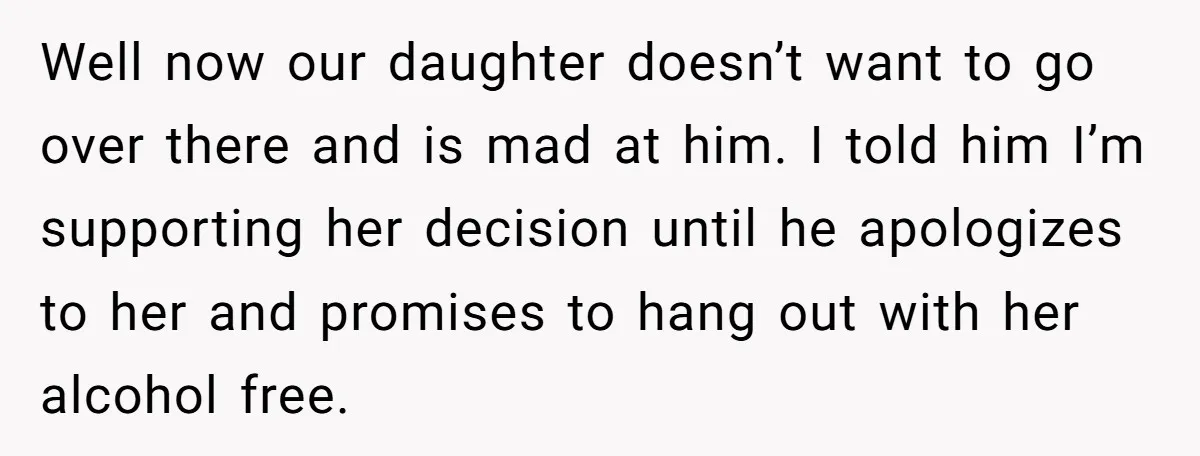Well now our daughter doesn’t want to go over there and is mad at him. I told him I’m supporting her decision until he apologizes to her and promises to...