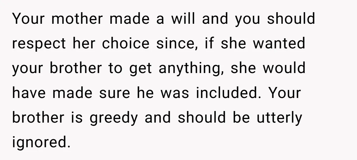 Your mother made a will and you should respect her choice since, if she wanted your brother to get anything, she would have made sure he was included. Your brother...