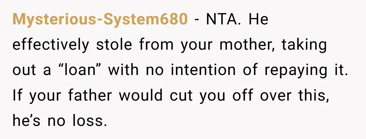 Mysterious-System680 − NTA. He effectively stole from your mother, taking out a “loan” with no intention of repaying it. If your father would cut you off over this, he’s no...