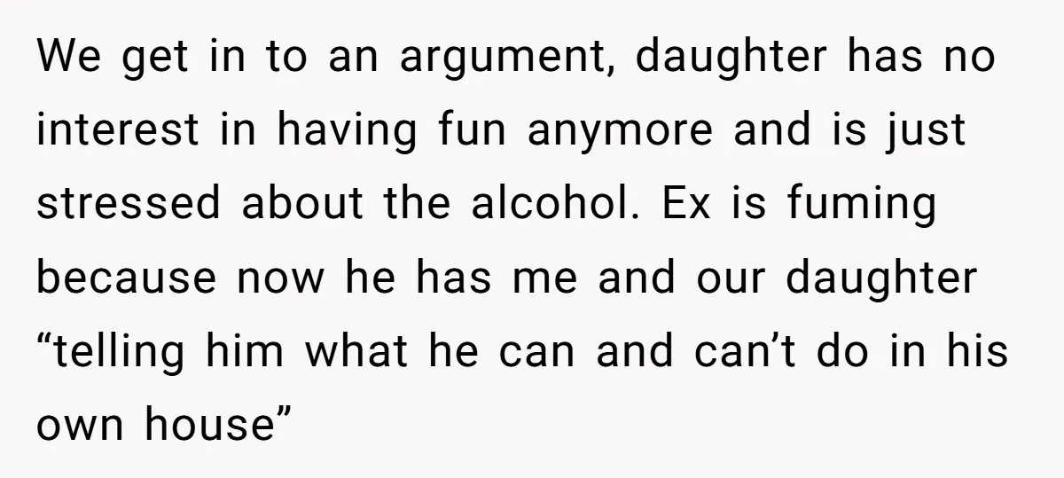 We get in to an argument, daughter has no interest in having fun anymore and is just stressed about the alcohol. Ex is fuming because now he has me and...